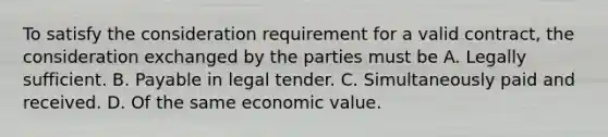 To satisfy the consideration requirement for a valid contract, the consideration exchanged by the parties must be A. Legally sufficient. B. Payable in legal tender. C. Simultaneously paid and received. D. Of the same economic value.