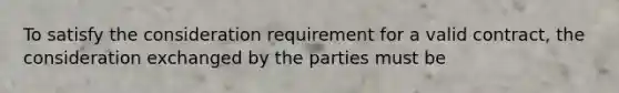 To satisfy the consideration requirement for a valid contract, the consideration exchanged by the parties must be