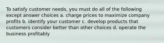 To satisfy customer needs, you must do all of the following except answer choices a. charge prices to maximize company profits b. identify your customer c. develop products that customers consider better than other choices d. operate the business profitably