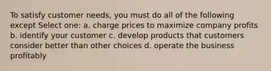 To satisfy customer needs, you must do all of the following except Select one: a. charge prices to maximize company profits b. identify your customer c. develop products that customers consider better than other choices d. operate the business profitably