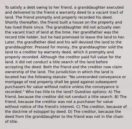 To satisfy a debt owing to her friend, a granddaughter executed and delivered to the friend a warranty deed to a vacant tract of land. The friend promptly and properly recorded his deed. Shortly thereafter, the friend built a house on the property and has lived there since. The granddaughter did not actually own the vacant tract of land at the time. Her grandfather was the record title holder, but he had promised to leave the land to her. Later, the grandfather died and his will devised the land to the granddaughter. Pressed for money, the granddaughter sold the land to a creditor by warranty deed, which it promptly and properly recorded. Although the creditor paid full value for the land, it did not conduct a title search of the land before accepting the deed. Both the friend and the creditor now claim ownership of the land. The jurisdiction in which the land is located has the following statute: "No unrecorded conveyance or mortgage of real property shall be good against subsequent purchasers for value without notice unless the conveyance is recorded." Who has title to the land? Question options: A) The friend, because the creditor did not conduct a title search. B) The friend, because the creditor was not a purchaser for value without notice of the friend's interest. C) The creditor, because of the doctrine of estoppel by deed. D) The creditor, because the deed from the granddaughter to the friend was not in the chain of title.