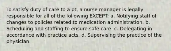 To satisfy duty of care to a pt, a nurse manager is legally responsible for all of the following EXCEPT: a. Notifying staff of changes to policies related to medication administration. b. Scheduling and staffing to ensure safe care. c. Delegating in accordance with practice acts. d. Supervising the practice of the physician.