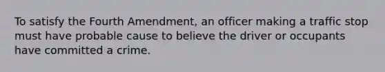 To satisfy the Fourth Amendment, an officer making a traffic stop must have probable cause to believe the driver or occupants have committed a crime.