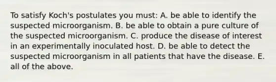 To satisfy Koch's postulates you must: A. be able to identify the suspected microorganism. B. be able to obtain a pure culture of the suspected microorganism. C. produce the disease of interest in an experimentally inoculated host. D. be able to detect the suspected microorganism in all patients that have the disease. E. all of the above.