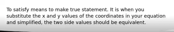 To satisfy means to make true statement. It is when you substitute the x and y values of the coordinates in your equation and simplified, the two side values should be equivalent.