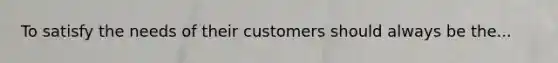 To satisfy the needs of their customers should always be the...