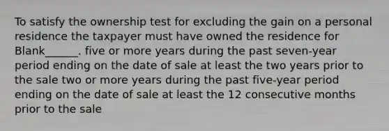 To satisfy the ownership test for excluding the gain on a personal residence the taxpayer must have owned the residence for Blank______. five or more years during the past seven-year period ending on the date of sale at least the two years prior to the sale two or more years during the past five-year period ending on the date of sale at least the 12 consecutive months prior to the sale