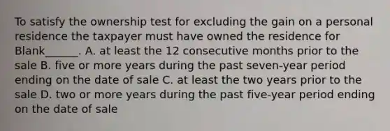 To satisfy the ownership test for excluding the gain on a personal residence the taxpayer must have owned the residence for Blank______. A. at least the 12 consecutive months prior to the sale B. five or more years during the past seven-year period ending on the date of sale C. at least the two years prior to the sale D. two or more years during the past five-year period ending on the date of sale