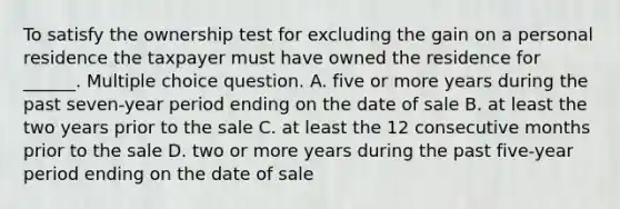 To satisfy the ownership test for excluding the gain on a personal residence the taxpayer must have owned the residence for ______. Multiple choice question. A. five or more years during the past seven-year period ending on the date of sale B. at least the two years prior to the sale C. at least the 12 consecutive months prior to the sale D. two or more years during the past five-year period ending on the date of sale