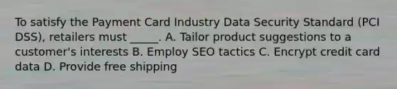 To satisfy the Payment Card Industry Data Security Standard (PCI DSS), retailers must _____. A. Tailor product suggestions to a customer's interests B. Employ SEO tactics C. Encrypt credit card data D. Provide free shipping