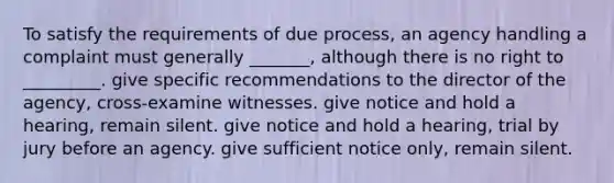 ​To satisfy the requirements of due process, an agency handling a complaint must generally _______, although there is no right to _________. give specific recommendations to the director of the agency, cross-examine witnesses. give notice and hold a hearing, remain silent. give notice and hold a hearing, trial by jury before an agency. give sufficient notice only, remain silent.