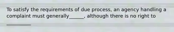 To satisfy the requirements of due process, an agency handling a complaint must generally______, although there is no right to __________