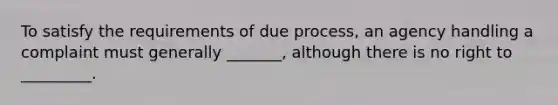 To satisfy the requirements of due process, an agency handling a complaint must generally _______, although there is no right to _________.