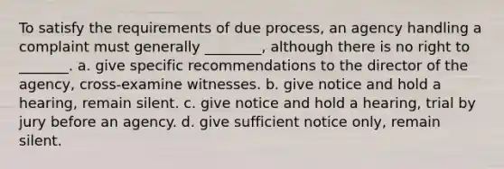 To satisfy the requirements of due process, an agency handling a complaint must generally ________, although there is no right to _______. a. give specific recommendations to the director of the agency, cross-examine witnesses. b. give notice and hold a hearing, remain silent. c. give notice and hold a hearing, trial by jury before an agency. d. give sufficient notice only, remain silent.