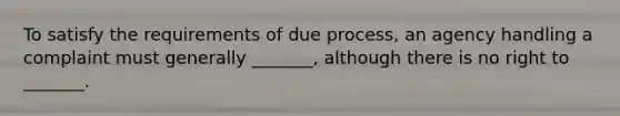 To satisfy the requirements of due process, an agency handling a complaint must generally _______, although there is no right to _______.