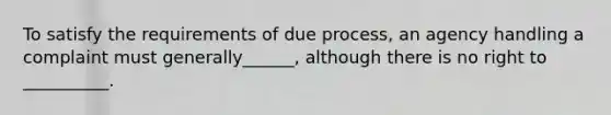 To satisfy the requirements of due process, an agency handling a complaint must generally______, although there is no right to __________.