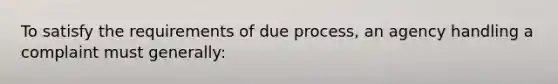 To satisfy the requirements of due process, an agency handling a complaint must generally: