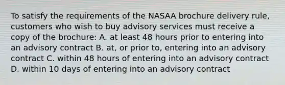 To satisfy the requirements of the NASAA brochure delivery rule, customers who wish to buy advisory services must receive a copy of the brochure: A. at least 48 hours prior to entering into an advisory contract B. at, or prior to, entering into an advisory contract C. within 48 hours of entering into an advisory contract D. within 10 days of entering into an advisory contract