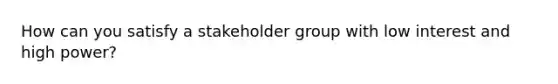 How can you satisfy a stakeholder group with low interest and high power?