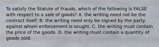 To satisfy the Statute of Frauds, which of the following is FALSE with respect to a sale of goods? A. the writing need not be the contract itself. B. the writing need only be signed by the party against whom enforcement is sought. C. the writing must contain the price of the goods. D. the writing must contain a quantity of goods sold.