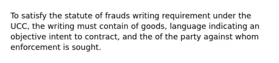 To satisfy the statute of frauds writing requirement under the UCC, the writing must contain of goods, language indicating an objective intent to contract, and the of the party against whom enforcement is sought.