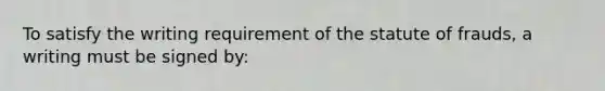 To satisfy the writing requirement of the statute of frauds, a writing must be signed by: