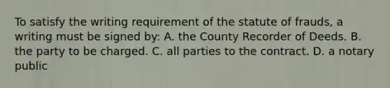 To satisfy the writing requirement of the statute of frauds, a writing must be signed by: A. the County Recorder of Deeds. B. the party to be charged. C. all parties to the contract. D. a notary public