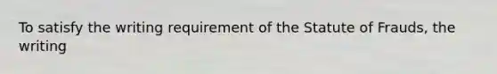 To satisfy the writing requirement of the Statute of Frauds, the writing