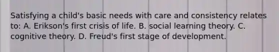 Satisfying a child's basic needs with care and consistency relates to: A. Erikson's first crisis of life. B. social learning theory. C. cognitive theory. D. Freud's first stage of development.