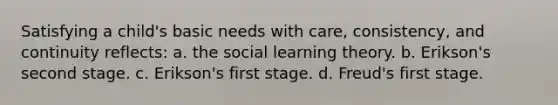 Satisfying a child's basic needs with care, consistency, and continuity reflects: a. the social learning theory. b. Erikson's second stage. c. Erikson's first stage. d. Freud's first stage.