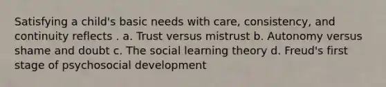 Satisfying a child's basic needs with care, consistency, and continuity reflects . a. Trust versus mistrust b. Autonomy versus shame and doubt c. The social learning theory d. Freud's first stage of psychosocial development