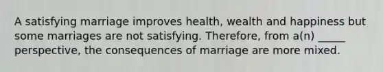 A satisfying marriage improves health, wealth and happiness but some marriages are not satisfying. Therefore, from a(n) _____ perspective, the consequences of marriage are more mixed.