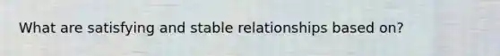 What are satisfying and stable relationships based on?