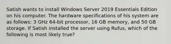 Satish wants to install Windows Server 2019 Essentials Edition on his computer. The hardware specifications of his system are as follows: 3 GHz 64-bit processor, 16 GB memory, and 50 GB storage. If Satish installed the server using Rufus, which of the following is most likely true?