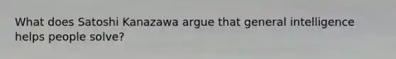 What does Satoshi Kanazawa argue that general intelligence helps people solve?