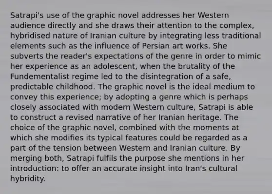 Satrapi's use of the graphic novel addresses her Western audience directly and she draws their attention to the complex, hybridised nature of Iranian culture by integrating less traditional elements such as the influence of Persian art works. She subverts the reader's expectations of the genre in order to mimic her experience as an adolescent, when the brutality of the Fundementalist regime led to the disintegration of a safe, predictable childhood. The graphic novel is the ideal medium to convey this experience; by adopting a genre which is perhaps closely associated with modern Western culture, Satrapi is able to construct a revised narrative of her Iranian heritage. The choice of the graphic novel, combined with the moments at which she modifies its typical features could be regarded as a part of the tension between Western and Iranian culture. By merging both, Satrapi fulfils the purpose she mentions in her introduction: to offer an accurate insight into Iran's cultural hybridity.