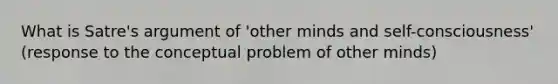 What is Satre's argument of 'other minds and self-consciousness' (response to the conceptual problem of other minds)