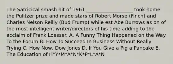 The Satricical smash hit of 1961 ___________________ took home the Pulitzer prize and made stars of Robert Morse (Finch) and Charles Nelson Reilly (Bud Frump) while est Abe Burrows as on of the most intelligent writer/directors of his time adding to the acclaim of Frank Loesser. A. A Funny Thing Happened on the Way To the Forum B. How To Succeed In Business Without Really Trying C. How Now, Dow Jones D. If You Give a Pig a Pancake E. The Education of H*Y*M*A*N*K*P*L*A*N