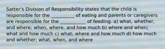 Satter's Division of Responsibility states that the child is responsible for the __________ of eating and parents or caregivers are responsible for the ___________ of feeding. a) what, whether, and where; when, where, and how much b) where and when; what and how much c) what; where and how much d) how much and whether; what, when, and where