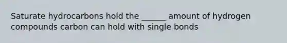 Saturate hydrocarbons hold the ______ amount of hydrogen compounds carbon can hold with single bonds