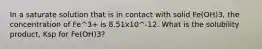 In a saturate solution that is in contact with solid Fe(OH)3, the concentration of Fe^3+ is 8.51x10^-12. What is the solubility product, Ksp for Fe(OH)3?