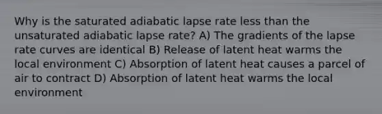 Why is the saturated adiabatic lapse rate less than the unsaturated adiabatic lapse rate? A) The gradients of the lapse rate curves are identical B) Release of latent heat warms the local environment C) Absorption of latent heat causes a parcel of air to contract D) Absorption of latent heat warms the local environment