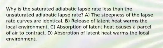 Why is the saturated adiabatic lapse rate less than the unsaturated adiabatic lapse rate? A) The steepness of the lapse rate curves are identical. B) Release of latent heat warms the local environment. C) Absorption of latent heat causes a parcel of air to contract. D) Absorption of latent heat warms the local environment.