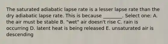 The saturated adiabatic lapse rate is a lesser lapse rate than the dry adiabatic lapse rate. This is because ________. Select one: A. the air must be stable B. "wet" air doesn't rise C. rain is occurring D. latent heat is being released E. unsaturated air is descending