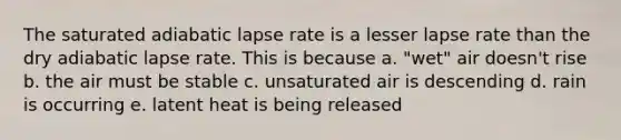 The saturated adiabatic lapse rate is a lesser lapse rate than the dry adiabatic lapse rate. This is because a. "wet" air doesn't rise b. the air must be stable c. unsaturated air is descending d. rain is occurring e. latent heat is being released