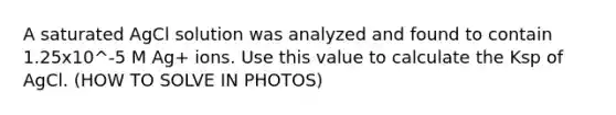 A saturated AgCl solution was analyzed and found to contain 1.25x10^-5 M Ag+ ions. Use this value to calculate the Ksp of AgCl. (HOW TO SOLVE IN PHOTOS)