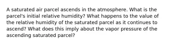 A saturated air parcel ascends in the atmosphere. What is the parcel's initial relative humidity? What happens to the value of the relative humidity of the saturated parcel as it continues to ascend? What does this imply about the vapor pressure of the ascending saturated parcel?