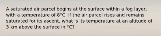 A saturated air parcel begins at the surface within a fog layer, with a temperature of 8°C. If the air parcel rises and remains saturated for its ascent, what is its temperature at an altitude of 3 km above the surface in °C?