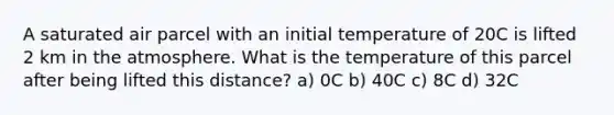 A saturated air parcel with an initial temperature of 20C is lifted 2 km in the atmosphere. What is the temperature of this parcel after being lifted this distance? a) 0C b) 40C c) 8C d) 32C