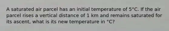 A saturated air parcel has an initial temperature of 5°C. If the air parcel rises a vertical distance of 1 km and remains saturated for its ascent, what is its new temperature in °C?